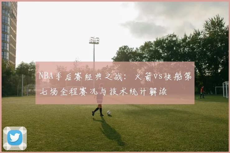 NBA季后赛经典之战：火箭vs快船第七场全程赛况与技术统计解读