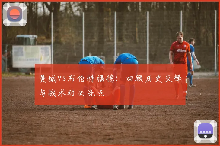 曼城vs布伦特福德:回顾历史交锋与战术对决亮点
