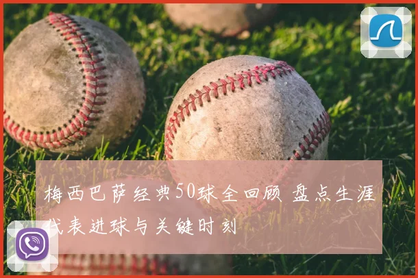 梅西巴萨经典50球全回顾 盘点生涯代表进球与关键时刻