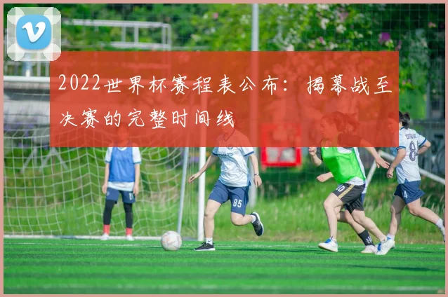 2022世界杯赛程表公布：揭幕战至决赛的完整时间线