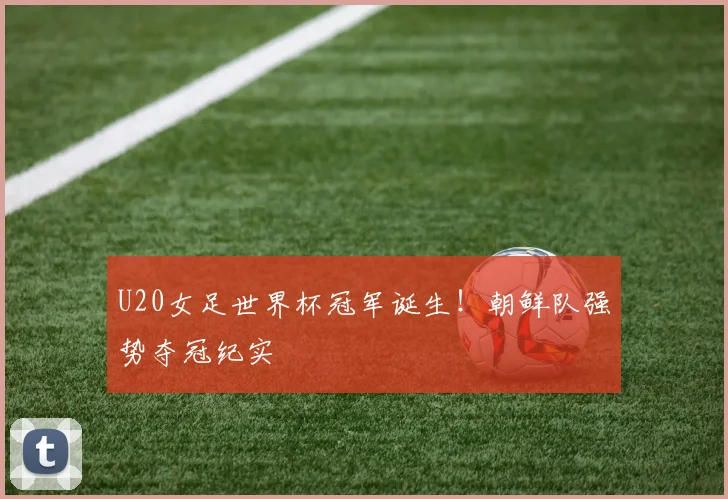U20女足世界杯冠军诞生!朝鲜队强势夺冠纪实