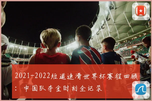 2021-2022短道速滑世界杯赛程回顾:中国队夺金时刻全记录