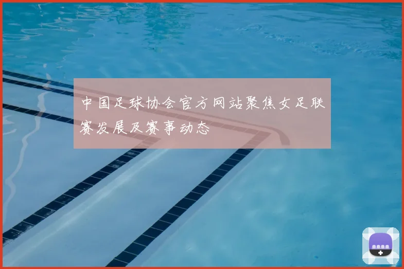 中国足球协会官方网站聚焦女足联赛发展及赛事动态