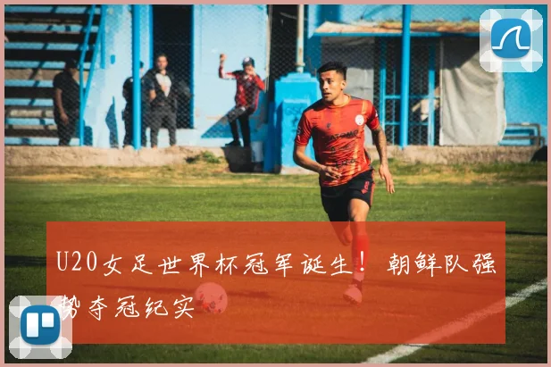U20女足世界杯冠军诞生!朝鲜队强势夺冠纪实