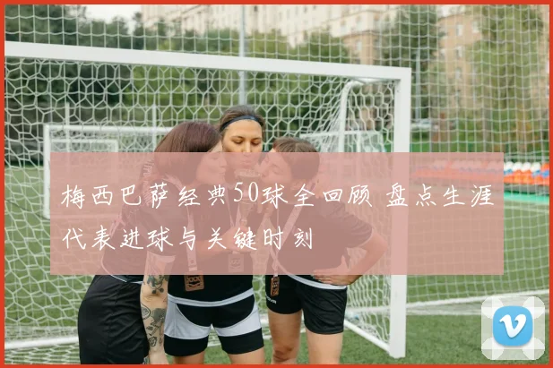梅西巴萨经典50球全回顾 盘点生涯代表进球与关键时刻