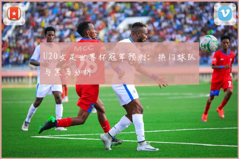 U20女足世界杯冠军预测:热门球队与黑马分析