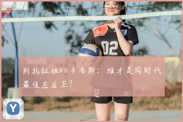 利扎拉祖vs卡洛斯:谁才是同时代最佳左后卫?