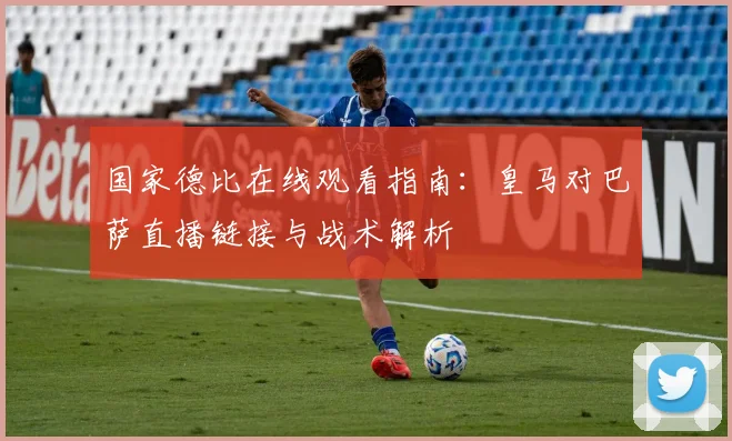 国家德比在线观看指南：皇马对巴萨直播链接与战术解析