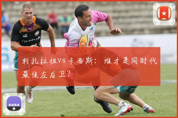 利扎拉祖vs卡洛斯:谁才是同时代最佳左后卫?