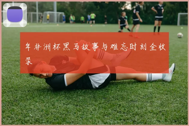 年非洲杯黑马故事与难忘时刻全收录