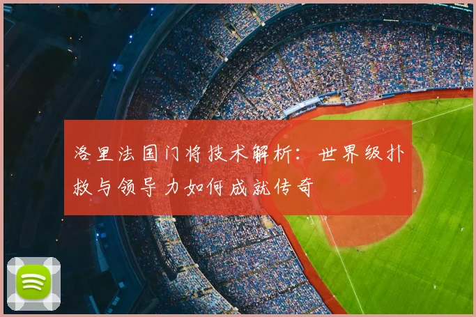 洛里法国门将技术解析:世界级扑救与领导力如何成就传奇