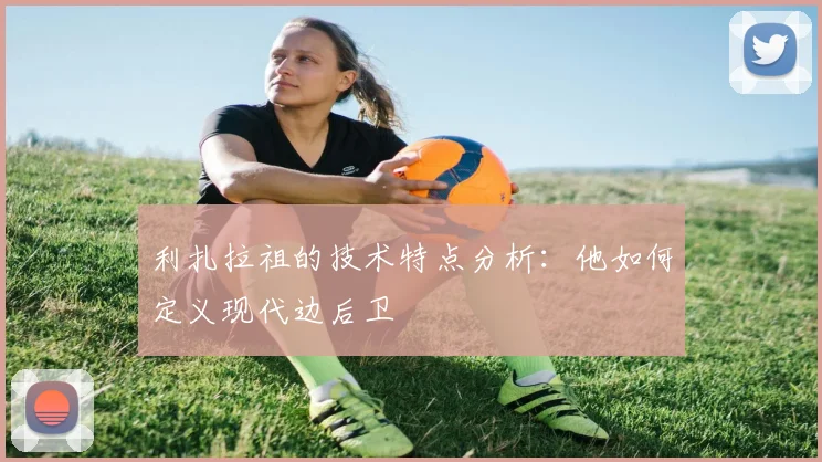 利扎拉祖的技术特点分析:他如何定义现代边后卫