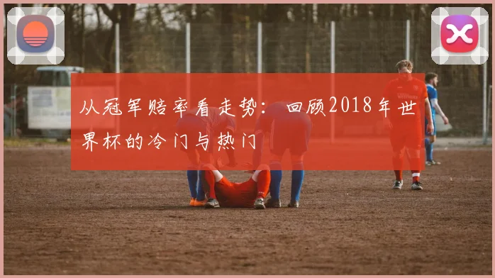 从冠军赔率看走势：回顾2018年世界杯的冷门与热门
