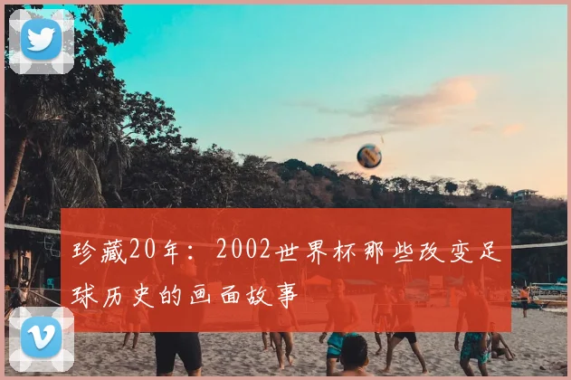 珍藏20年：2002世界杯那些改变足球历史的画面故事