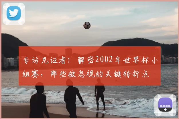 专访见证者:解密2002年世界杯小组赛,那些被忽视的关键转折点