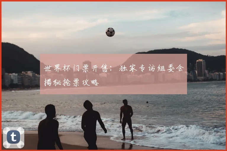 世界杯门票开售：独家专访组委会揭秘抢票攻略
