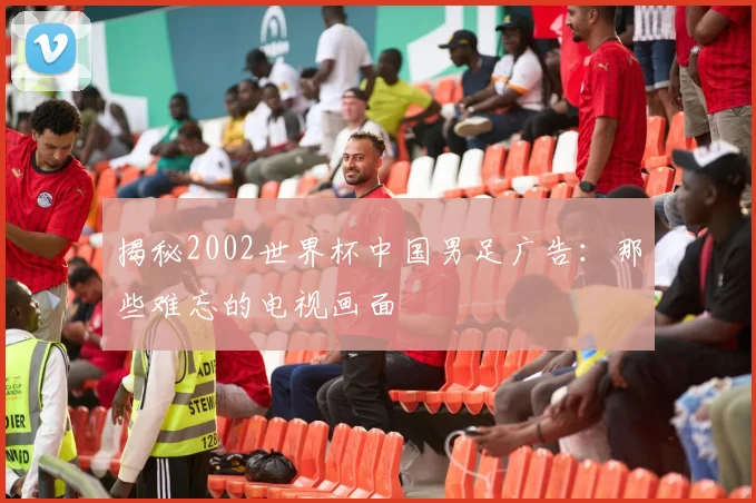 揭秘2002世界杯中国男足广告:那些难忘的电视画面