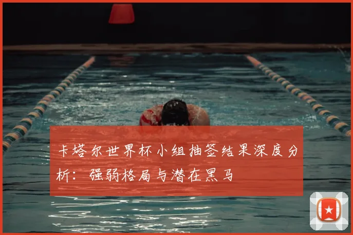 卡塔尔世界杯小组抽签结果深度分析:强弱格局与潜在黑马