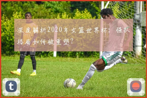 深度解析2020年女篮世界杯：强队格局如何被重塑？