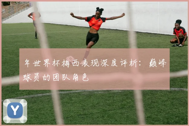 年世界杯梅西表现深度评析：巅峰球员的团队角色