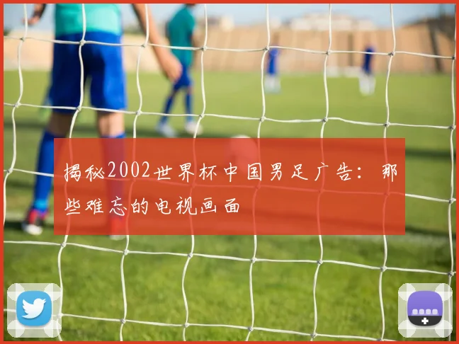 揭秘2002世界杯中国男足广告:那些难忘的电视画面