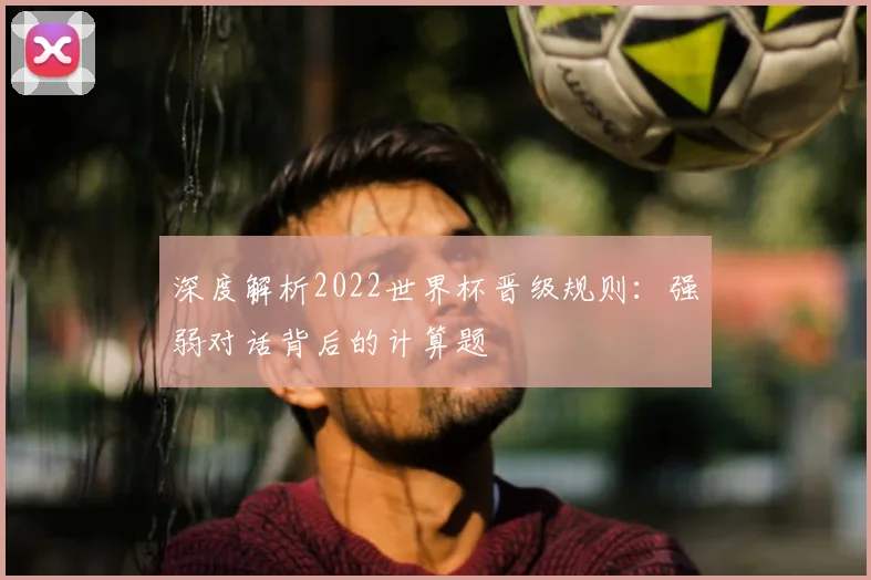 深度解析2022世界杯晋级规则：强弱对话背后的计算题