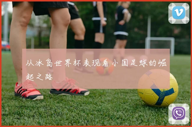 从冰岛世界杯表现看小国足球的崛起之路