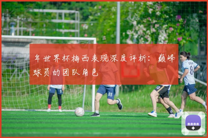 年世界杯梅西表现深度评析：巅峰球员的团队角色