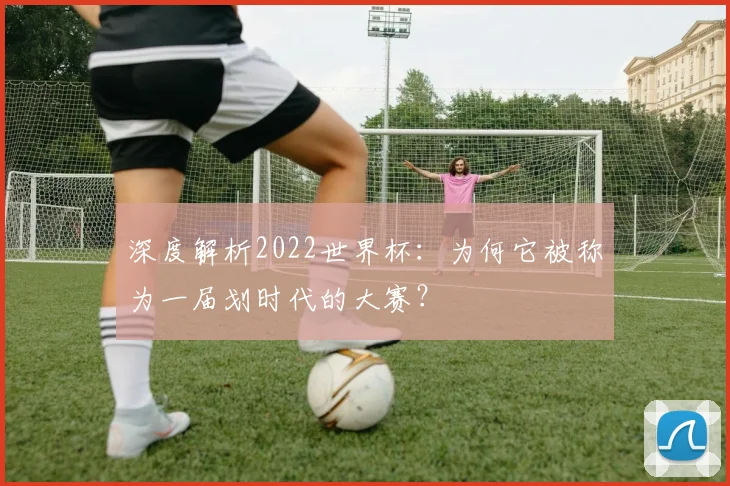 深度解析2022世界杯：为何它被称为一届划时代的大赛？