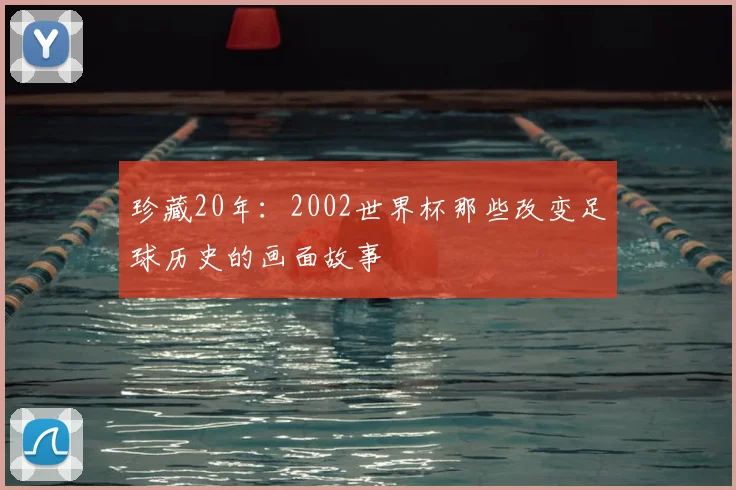 珍藏20年：2002世界杯那些改变足球历史的画面故事